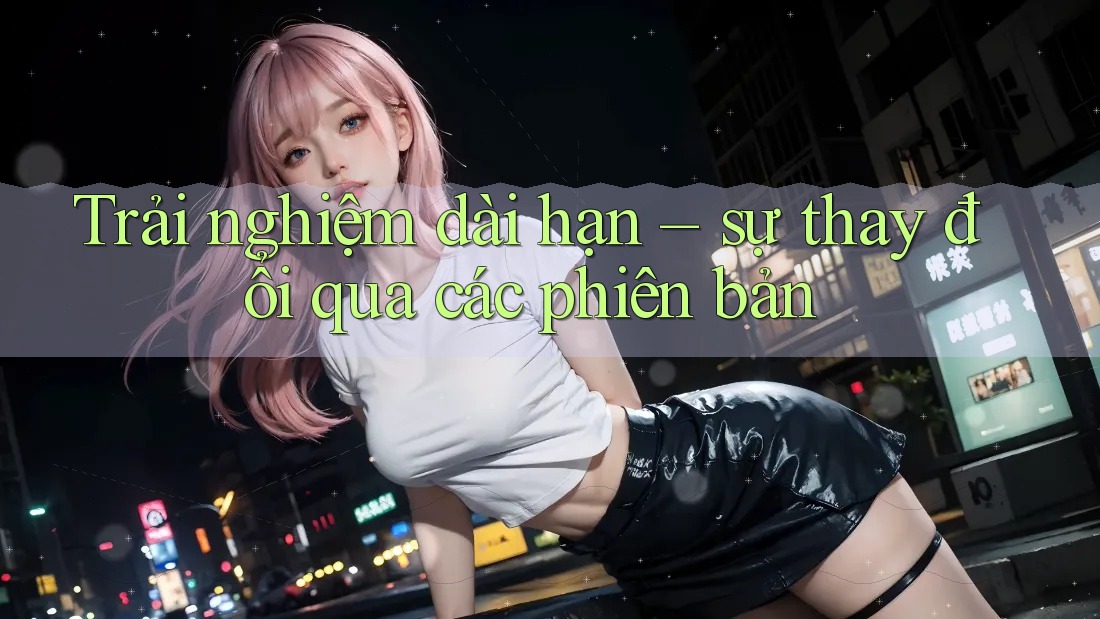 Trải nghiệm dài hạn – sự thay đổi qua các phiên bản