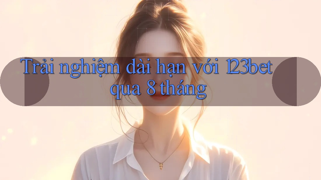 Trải nghiệm dài hạn với 123bet qua 8 tháng Trải nghiệm dài hạn với 123bet qua 8 tháng