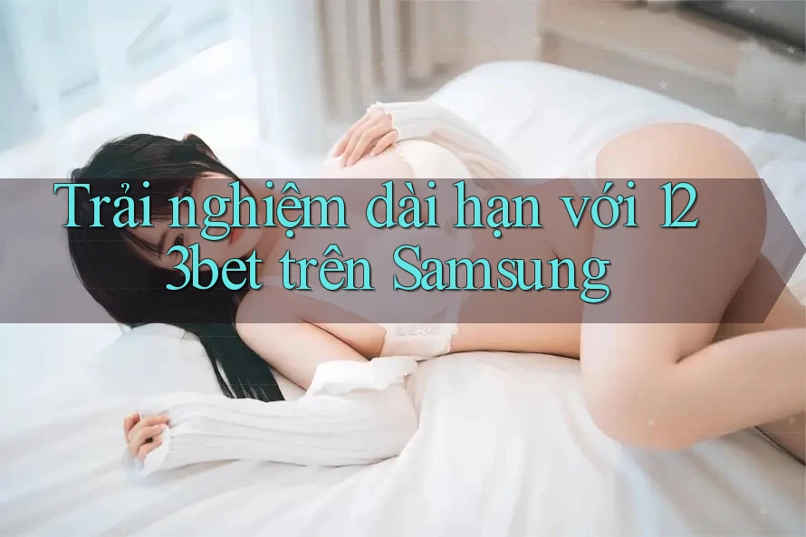 Trải nghiệm dài hạn với 123bet trên Samsung Trải nghiệm dài hạn với 123bet trên Samsung