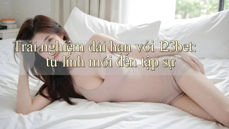 Trải nghiệm dài hạn với 123bet: từ lính mới đến tập sự