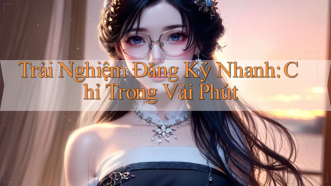Trải Nghiệm Đăng Ký Nhanh: Chỉ Trong Vài Phút Trải Nghiệm Đăng Ký Nhanh: Chỉ Trong Vài Phút