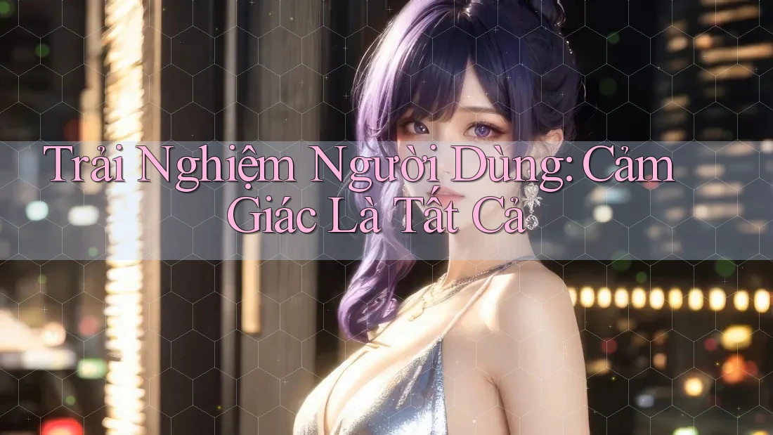 Trải Nghiệm Người Dùng: Cảm Giác Là Tất Cả Trải Nghiệm Người Dùng: Cảm Giác Là Tất Cả