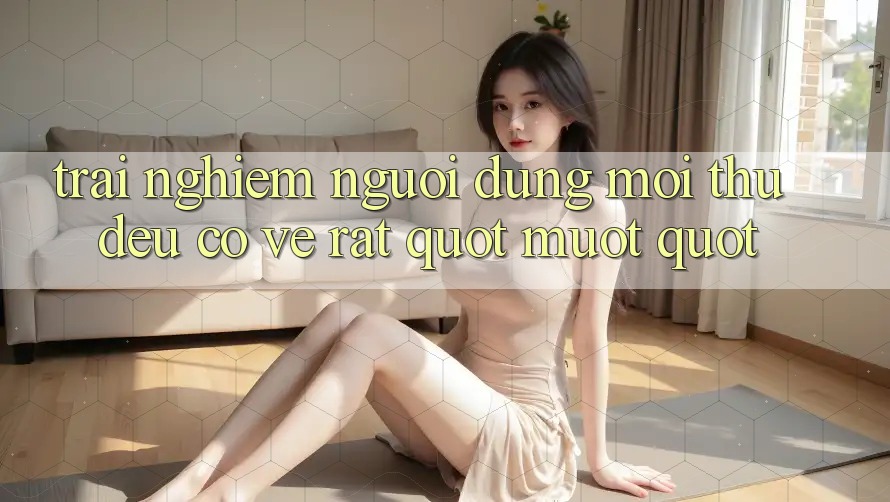 Trải Nghiệm Người Dùng: Mọi Thứ Đều Có Vẻ Rất " Mượt"