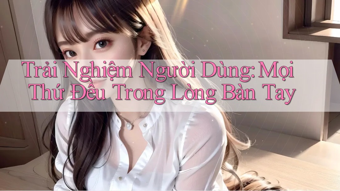 Trải Nghiệm Người Dùng: Mọi Thứ Đều Trong Lòng Bàn Tay