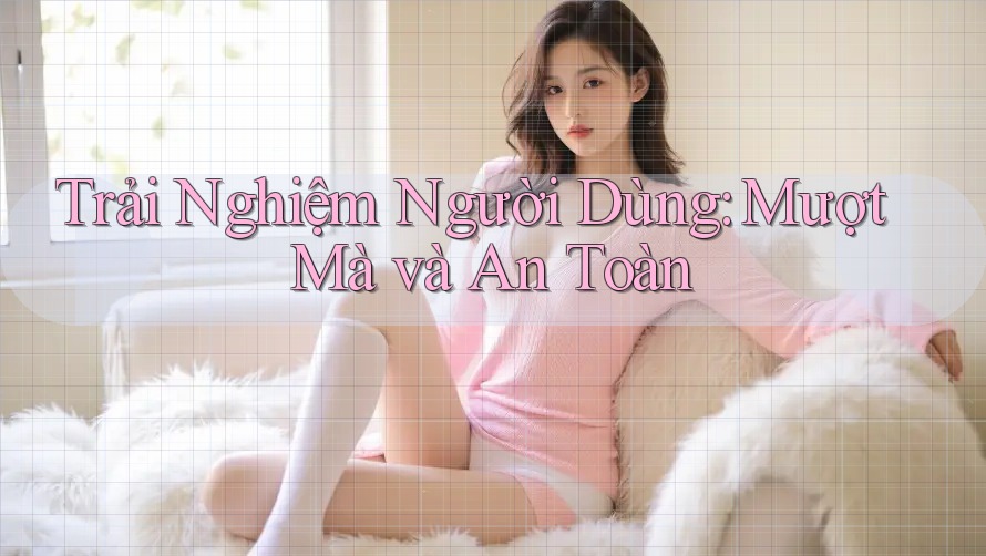 Trải Nghiệm Người Dùng: Mượt Mà Và An Toàn?