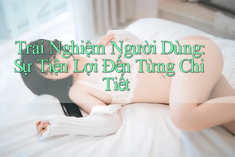 Trải Nghiệm Người Dùng: Sự Tiện Lợi Đến Từng Chi Tiết