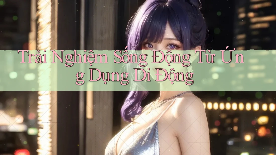 Trải Nghiệm Sống Động Từ Ứng Dụng Di Động Trải Nghiệm Sống Động Từ Ứng Dụng Di Động