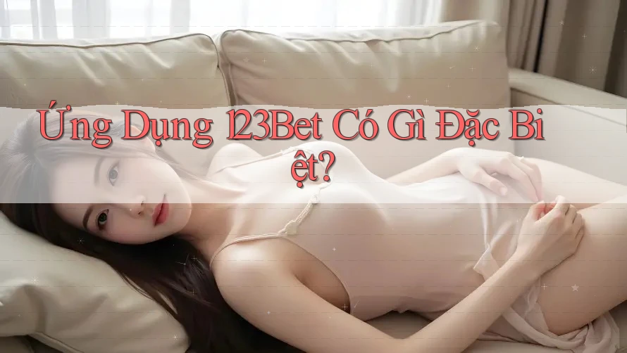 Ứng Dụng 123Bet Có Gì Đặc Biệt?