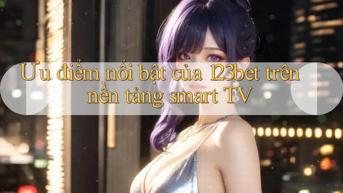 Ưu điểm nổi bật của 123bet trên nền tảng smart TV