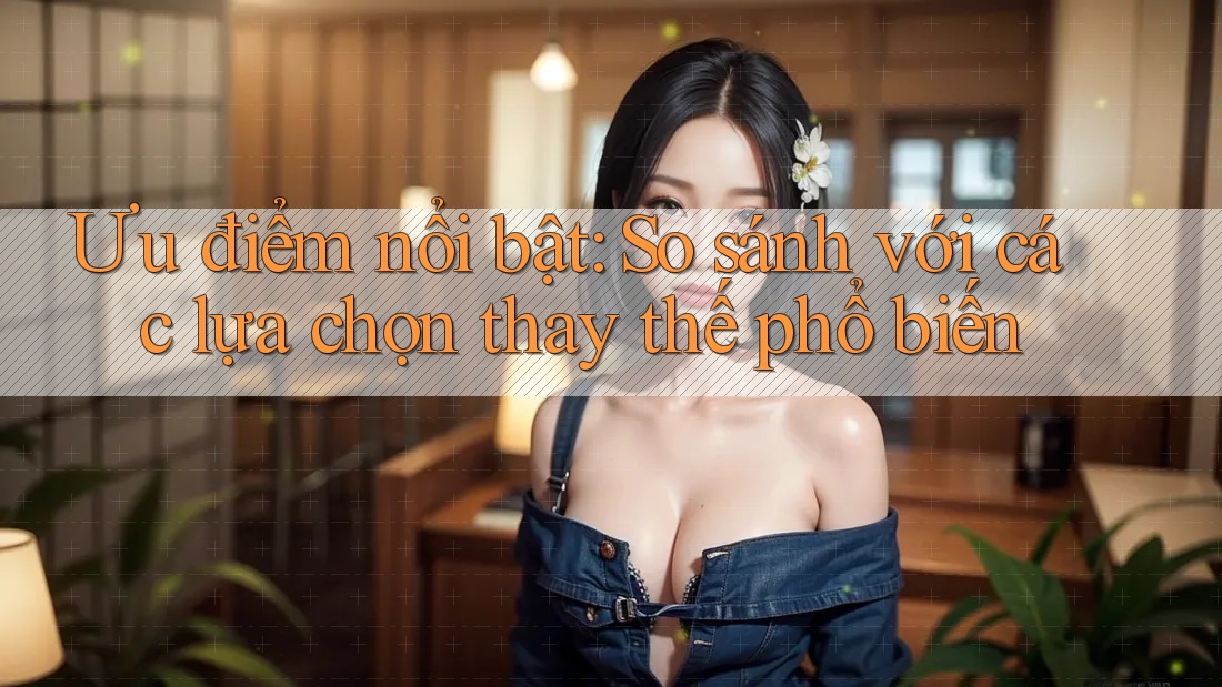 Ưu điểm nổi bật: So sánh với các lựa chọn thay thế phổ biến