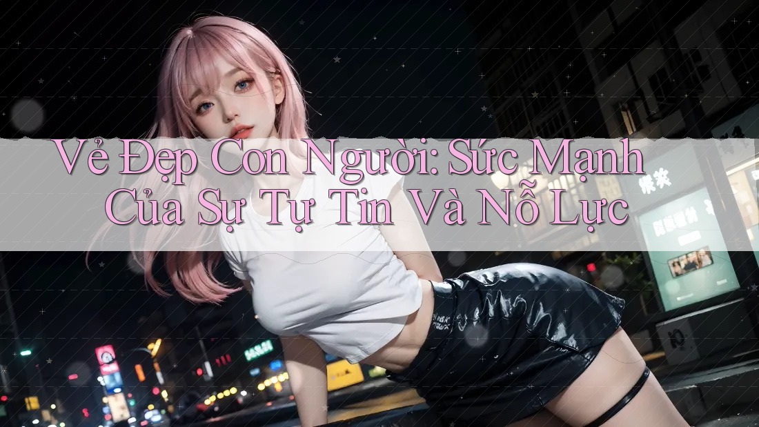 Vẻ Đẹp Con Người: Sức Mạnh Của Sự Tự Tin Và Nỗ Lực