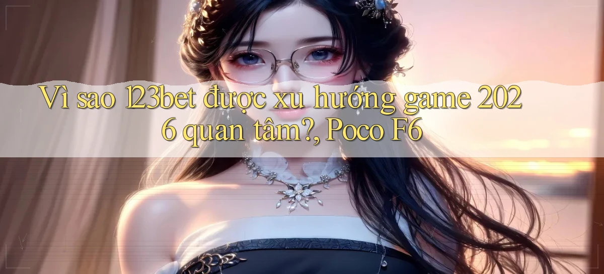Vì sao 123bet được xu hướng game 2026 quan tâm, Poco F6