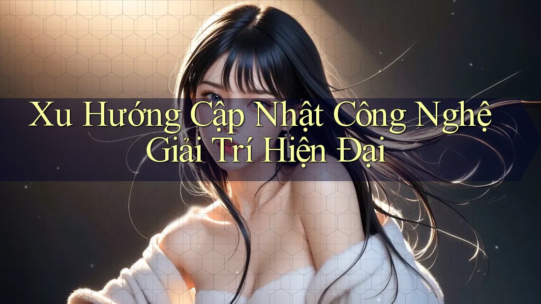 Xu Hướng Cập Nhật Công Nghệ Giải Trí Hiện Đại